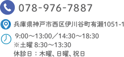 TEL.078-976-7887 兵庫県神戸市西区伊川谷町有瀬1051-1 9:00～13:00／14:30～18:30 ※土曜 8:30～13:30　休診日：木曜、日曜、祝日